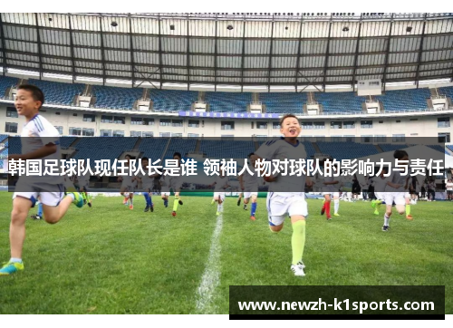 韩国足球队现任队长是谁 领袖人物对球队的影响力与责任