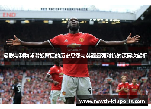 曼联与利物浦激战背后的历史恩怨与英超最强对抗的深层次解析