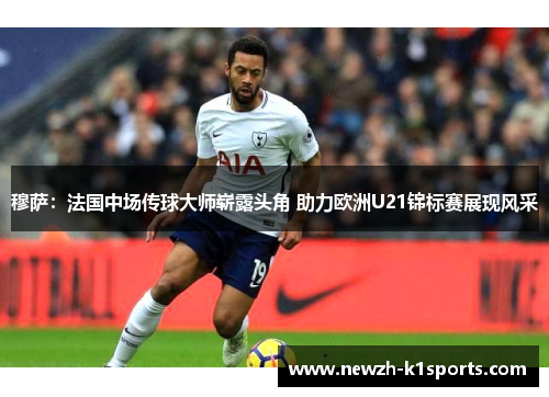 穆萨：法国中场传球大师崭露头角 助力欧洲U21锦标赛展现风采